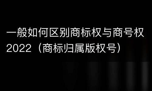 一般如何区别商标权与商号权2022（商标归属版权号）