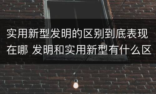实用新型发明的区别到底表现在哪 发明和实用新型有什么区别