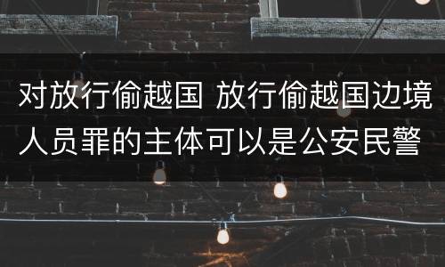 对放行偷越国 放行偷越国边境人员罪的主体可以是公安民警吗