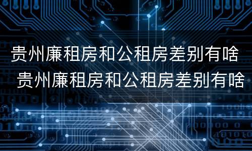 贵州廉租房和公租房差别有啥 贵州廉租房和公租房差别有啥影响