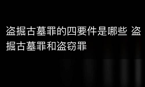 盗掘古墓罪的四要件是哪些 盗掘古墓罪和盗窃罪