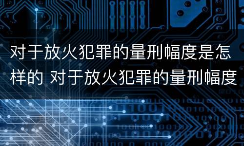 对于放火犯罪的量刑幅度是怎样的 对于放火犯罪的量刑幅度是怎样的标准