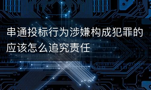 串通投标行为涉嫌构成犯罪的应该怎么追究责任