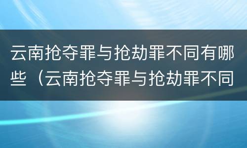 云南抢夺罪与抢劫罪不同有哪些（云南抢夺罪与抢劫罪不同有哪些案件）