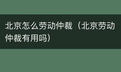 北京怎么劳动仲裁（北京劳动仲裁有用吗）