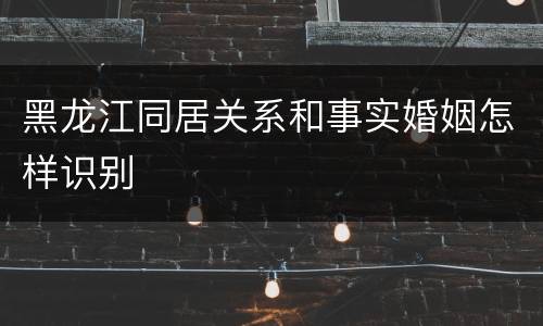 黑龙江同居关系和事实婚姻怎样识别