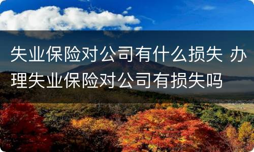 失业保险对公司有什么损失 办理失业保险对公司有损失吗