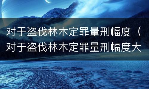 对于盗伐林木定罪量刑幅度（对于盗伐林木定罪量刑幅度大吗）