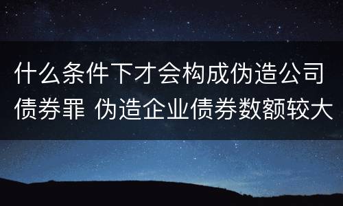 什么条件下才会构成伪造公司债券罪 伪造企业债券数额较大的构成伪造金融票证罪