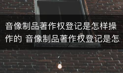 音像制品著作权登记是怎样操作的 音像制品著作权登记是怎样操作的呢