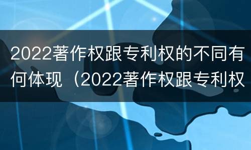 2022著作权跟专利权的不同有何体现（2022著作权跟专利权的不同有何体现呢）