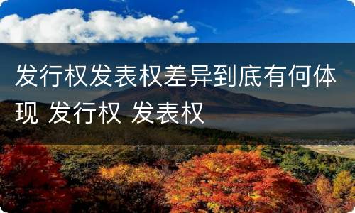 发行权发表权差异到底有何体现 发行权 发表权