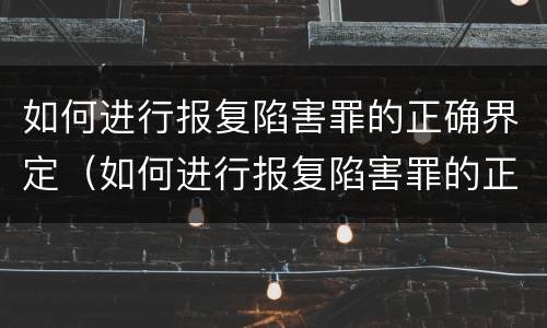 如何进行报复陷害罪的正确界定（如何进行报复陷害罪的正确界定和处罚）