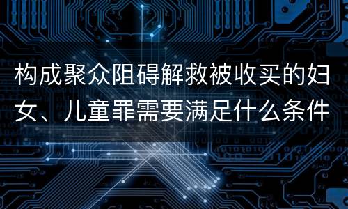 构成聚众阻碍解救被收买的妇女、儿童罪需要满足什么条件