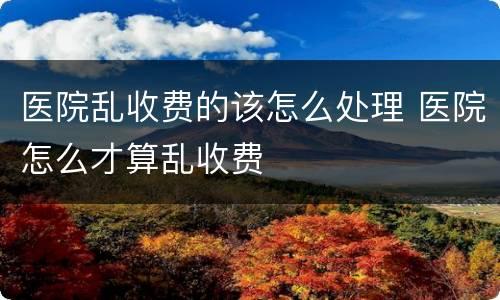医院乱收费的该怎么处理 医院怎么才算乱收费