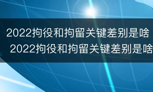 2022拘役和拘留关键差别是啥 2022拘役和拘留关键差别是啥呀