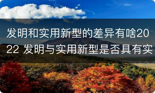 发明和实用新型的差异有啥2022 发明与实用新型是否具有实用性