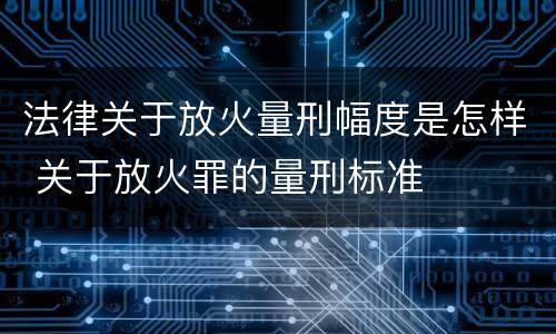 法律关于放火量刑幅度是怎样 关于放火罪的量刑标准