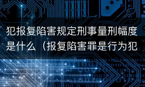 犯报复陷害规定刑事量刑幅度是什么（报复陷害罪是行为犯吗）