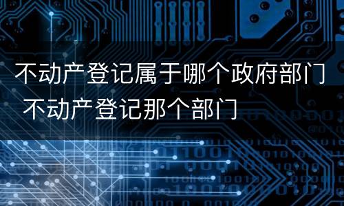 不动产登记属于哪个政府部门 不动产登记那个部门