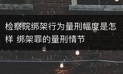 检察院绑架行为量刑幅度是怎样 绑架罪的量刑情节