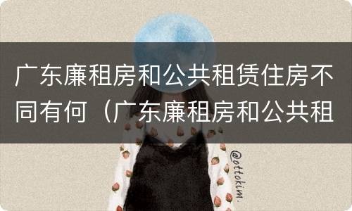 广东廉租房和公共租赁住房不同有何（广东廉租房和公共租赁住房不同有何规定）