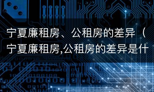 宁夏廉租房、公租房的差异（宁夏廉租房,公租房的差异是什么）