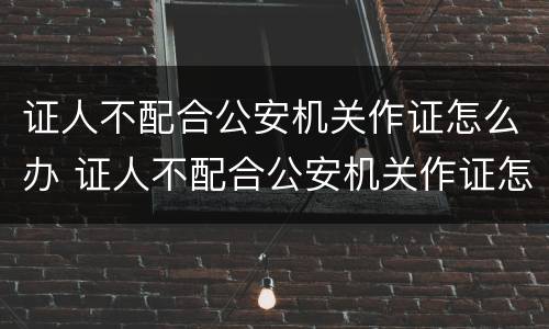 证人不配合公安机关作证怎么办 证人不配合公安机关作证怎么办