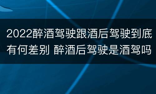 2022醉酒驾驶跟酒后驾驶到底有何差别 醉酒后驾驶是酒驾吗