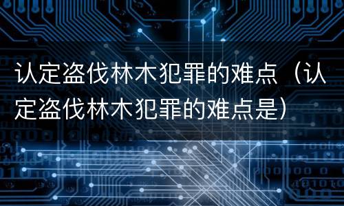 认定盗伐林木犯罪的难点（认定盗伐林木犯罪的难点是）