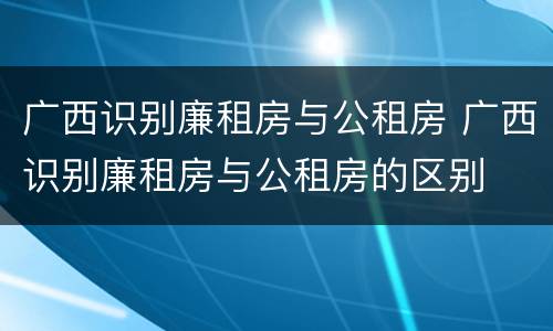 广西识别廉租房与公租房 广西识别廉租房与公租房的区别