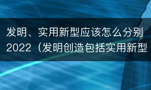 发明、实用新型应该怎么分别2022（发明创造包括实用新型吗）