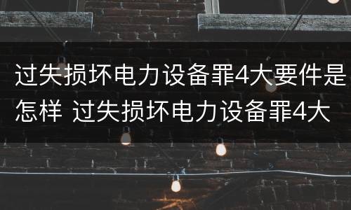 过失损坏电力设备罪4大要件是怎样 过失损坏电力设备罪4大要件是怎样处罚的