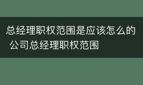 总经理职权范围是应该怎么的 公司总经理职权范围