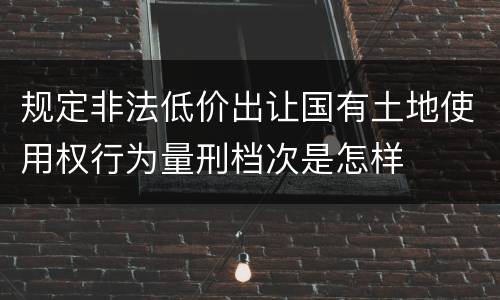 规定非法低价出让国有土地使用权行为量刑档次是怎样