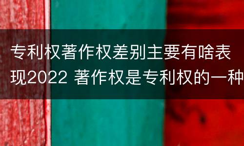 专利权著作权差别主要有啥表现2022 著作权是专利权的一种吗