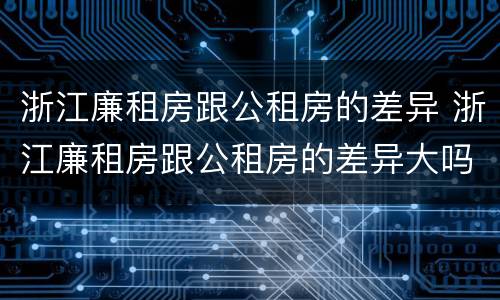 浙江廉租房跟公租房的差异 浙江廉租房跟公租房的差异大吗