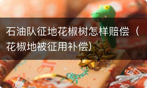 石油队征地花椒树怎样赔偿（花椒地被征用补偿）
