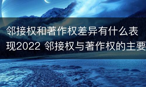 邻接权和著作权差异有什么表现2022 邻接权与著作权的主要区别