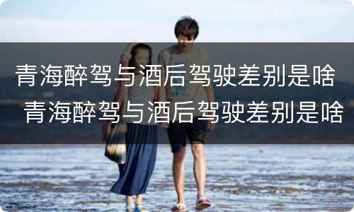 青海醉驾与酒后驾驶差别是啥 青海醉驾与酒后驾驶差别是啥呢