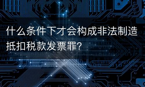 什么条件下才会构成非法制造抵扣税款发票罪？