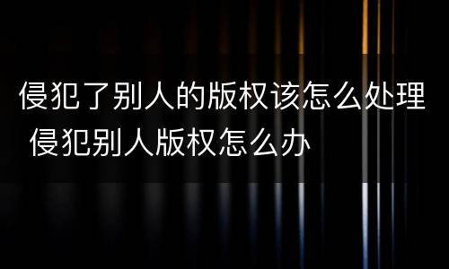 侵犯了别人的版权该怎么处理 侵犯别人版权怎么办