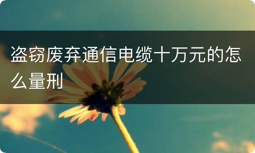 盗窃废弃通信电缆十万元的怎么量刑