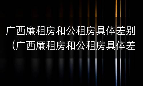 广西廉租房和公租房具体差别（广西廉租房和公租房具体差别在哪）