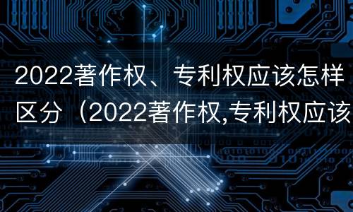 2022著作权、专利权应该怎样区分（2022著作权,专利权应该怎样区分等级）