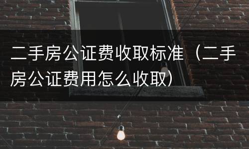 二手房公证费收取标准（二手房公证费用怎么收取）