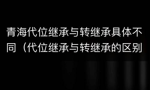 青海代位继承与转继承具体不同（代位继承与转继承的区别与联系）