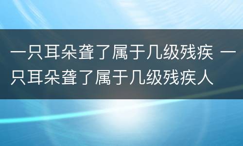 一只耳朵聋了属于几级残疾 一只耳朵聋了属于几级残疾人