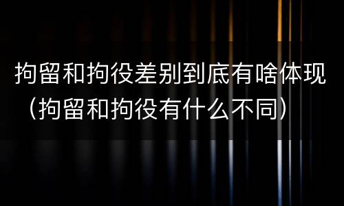 拘留和拘役差别到底有啥体现（拘留和拘役有什么不同）