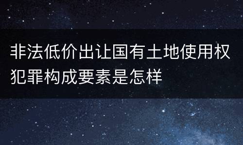 非法低价出让国有土地使用权犯罪构成要素是怎样